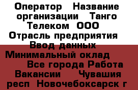 Оператор › Название организации ­ Танго Телеком, ООО › Отрасль предприятия ­ Ввод данных › Минимальный оклад ­ 13 000 - Все города Работа » Вакансии   . Чувашия респ.,Новочебоксарск г.